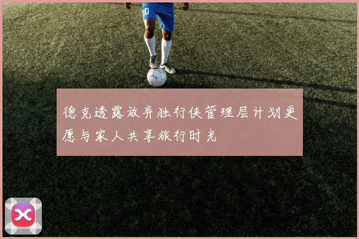 德克透露放弃独行侠管理层计划更愿与家人共享旅行时光