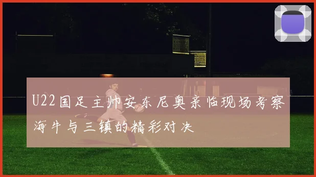 U22国足主帅安东尼奥亲临现场考察海牛与三镇的精彩对决