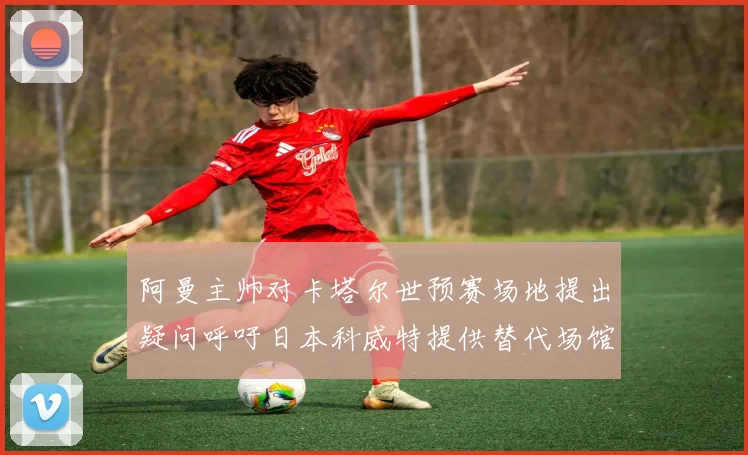 阿曼主帅对卡塔尔世预赛场地提出疑问呼吁日本科威特提供替代场馆
