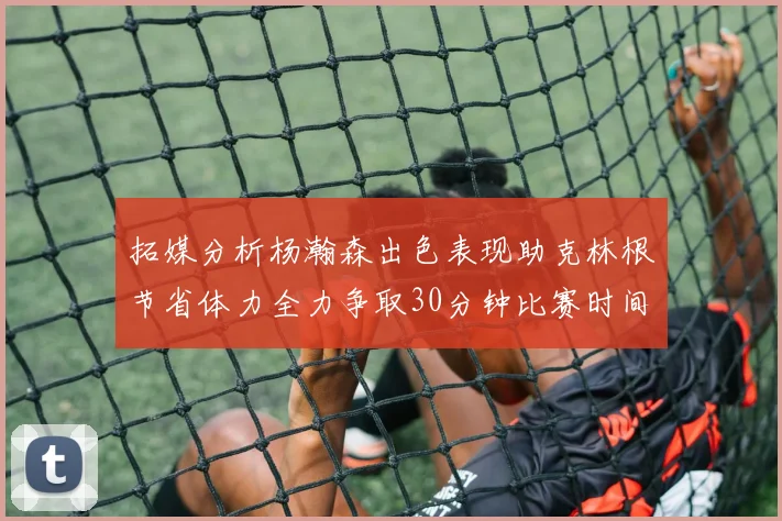 拓媒分析杨瀚森出色表现助克林根节省体力全力争取30分钟比赛时间
