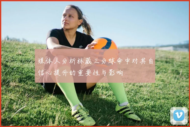 媒体人分析林葳三分球命中对其自信心提升的重要性与影响