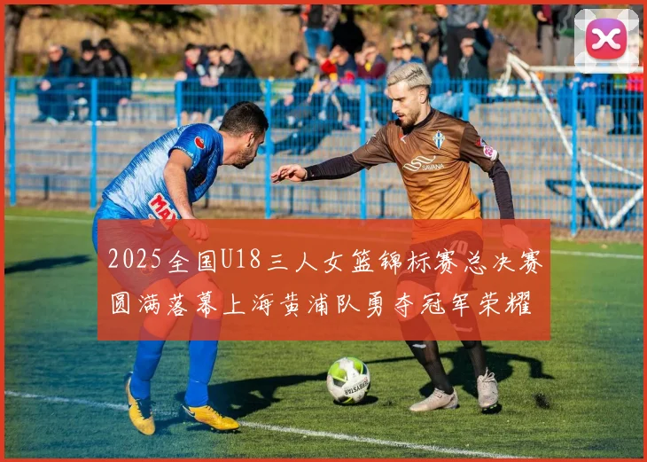 2025全国U18三人女篮锦标赛总决赛圆满落幕上海黄浦队勇夺冠军荣耀