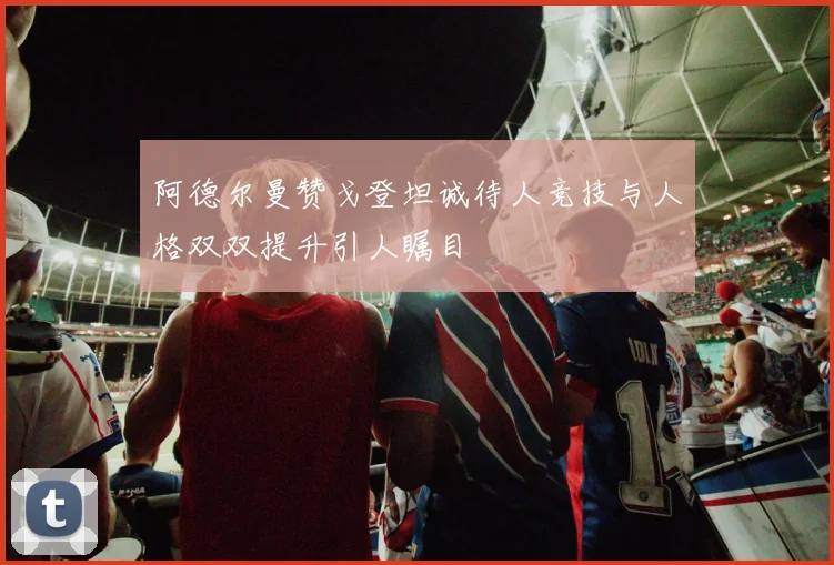 阿德尔曼赞戈登坦诚待人竞技与人格双双提升引人瞩目