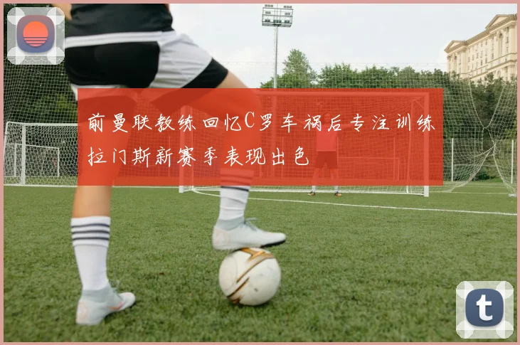 前曼联教练回忆C罗车祸后专注训练拉门斯新赛季表现出色