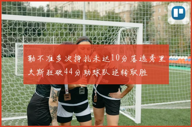 勒不准多次挣扎未达10分落选秀里夫斯狂砍44分助球队逆转取胜