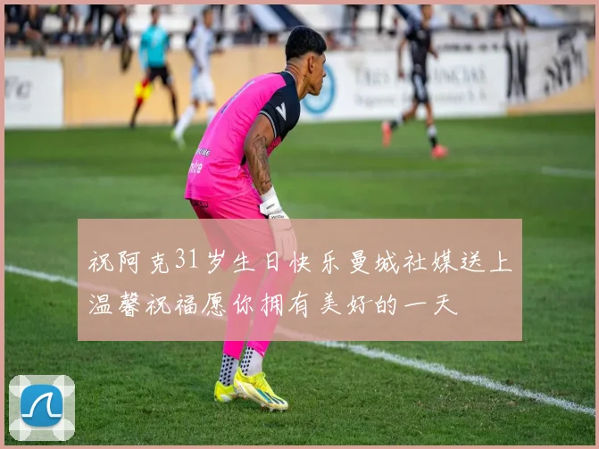 祝阿克31岁生日快乐曼城社媒送上温馨祝福愿你拥有美好的一天