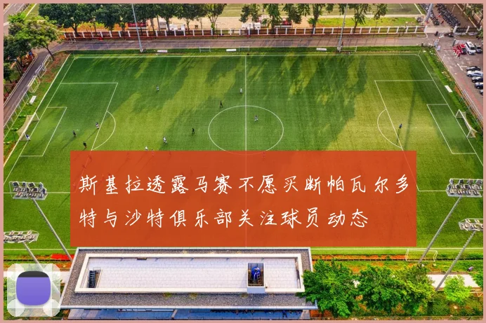 斯基拉透露马赛不愿买断帕瓦尔多特与沙特俱乐部关注球员动态