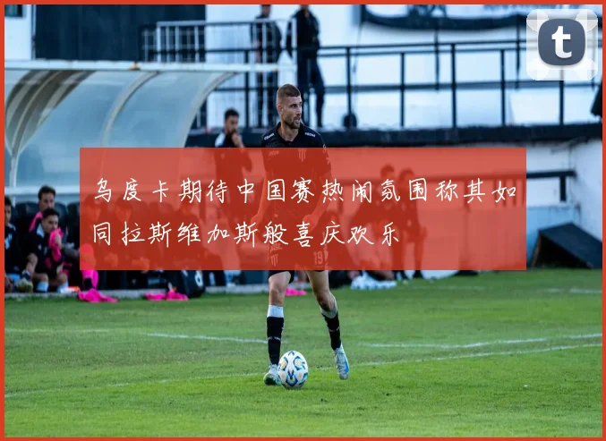乌度卡期待中国赛热闹氛围称其如同拉斯维加斯般喜庆欢乐