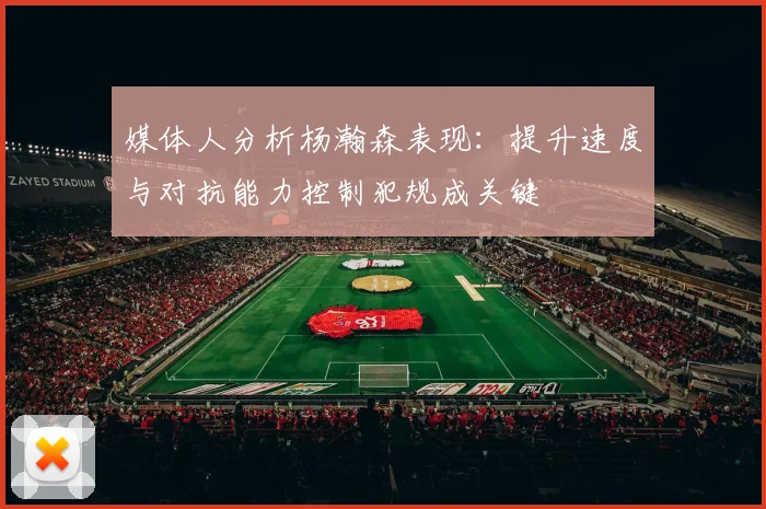 媒体人分析杨瀚森表现：提升速度与对抗能力控制犯规成关键