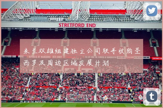 米兰双雄组建独立公司联手收购圣西罗及周边区域发展计划