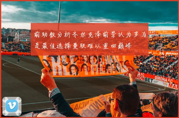前助教分析齐尔克泽前景认为罗马是最佳选择曼联难以重回巅峰