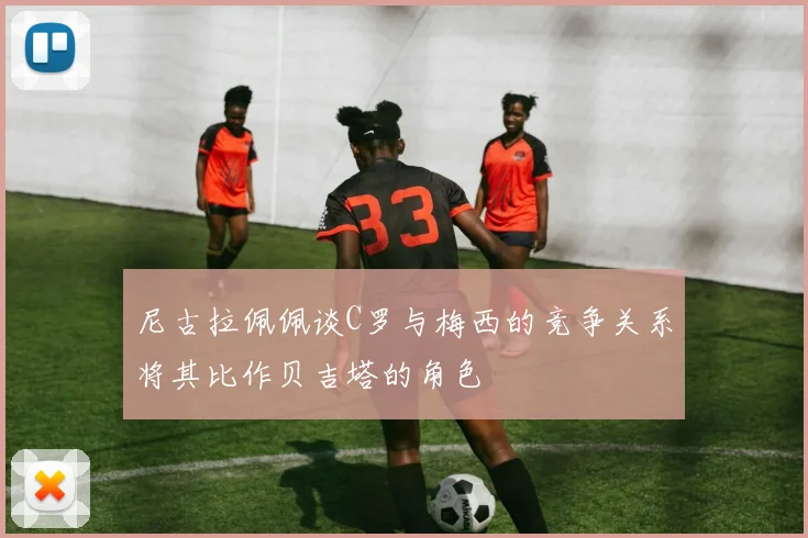 尼古拉佩佩谈C罗与梅西的竞争关系将其比作贝吉塔的角色