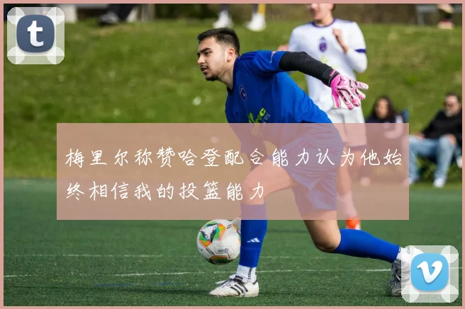 梅里尔称赞哈登配合能力认为他始终相信我的投篮能力