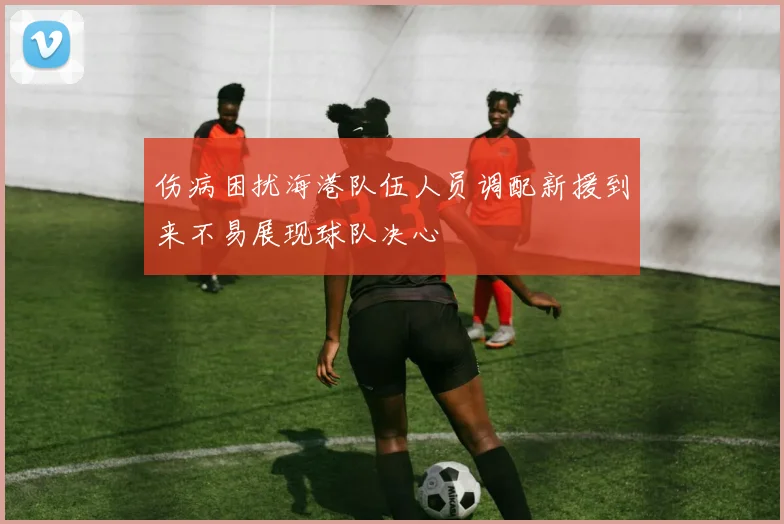 伤病困扰海港队伍人员调配新援到来不易展现球队决心