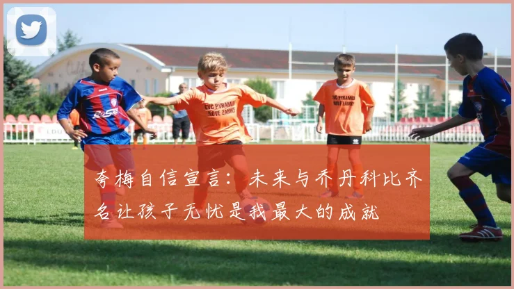 夸梅自信宣言：未来与乔丹科比齐名让孩子无忧是我最大的成就
