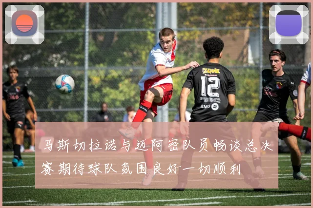 马斯切拉诺与迈阿密队员畅谈总决赛期待球队氛围良好一切顺利