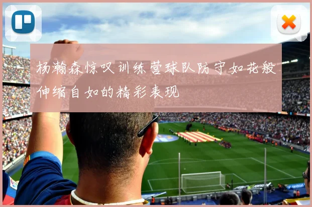 杨瀚森惊叹训练营球队防守如花般伸缩自如的精彩表现