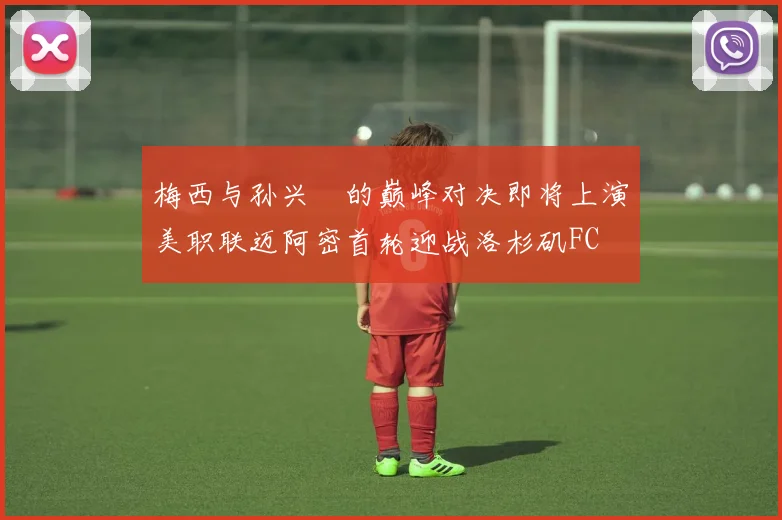 梅西与孙兴慜的巅峰对决即将上演美职联迈阿密首轮迎战洛杉矶FC