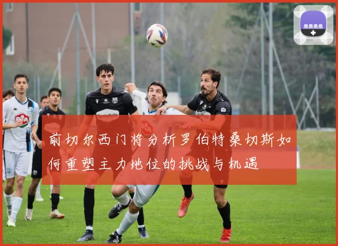 前切尔西门将分析罗伯特桑切斯如何重塑主力地位的挑战与机遇