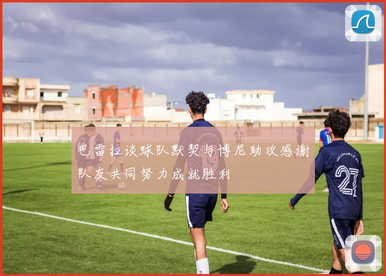 巴雷拉谈球队默契与博尼助攻感谢队友共同努力成就胜利