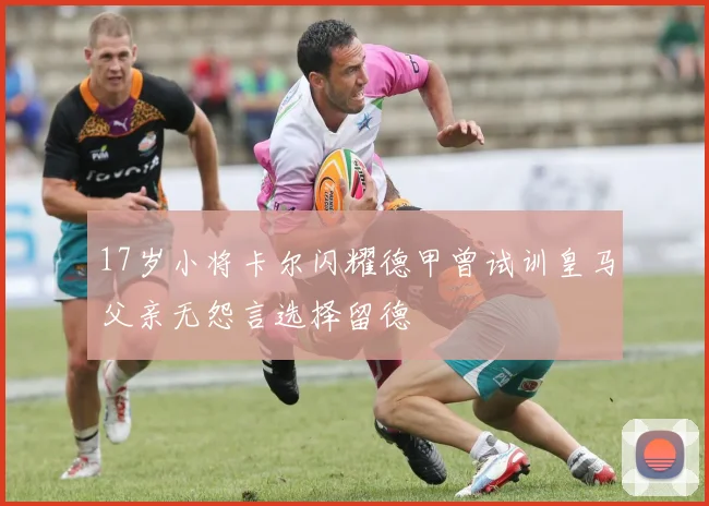 17岁小将卡尔闪耀德甲曾试训皇马父亲无怨言选择留德
