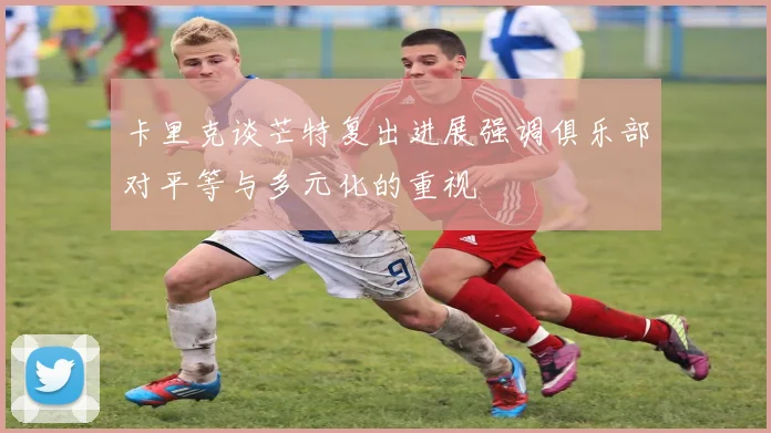 卡里克谈芒特复出进展强调俱乐部对平等与多元化的重视