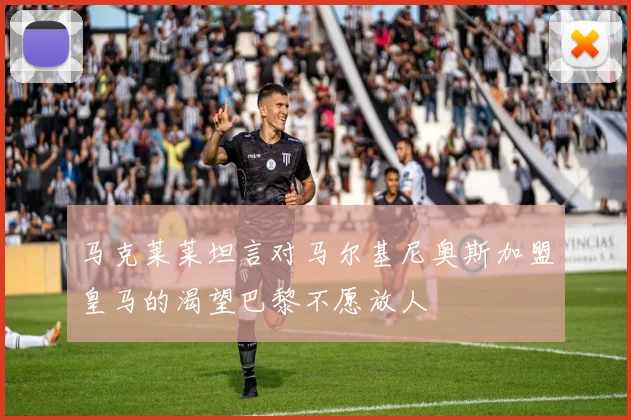 马克莱莱坦言对马尔基尼奥斯加盟皇马的渴望巴黎不愿放人