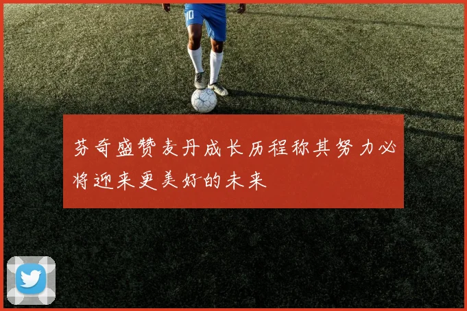 芬奇盛赞麦丹成长历程称其努力必将迎来更美好的未来