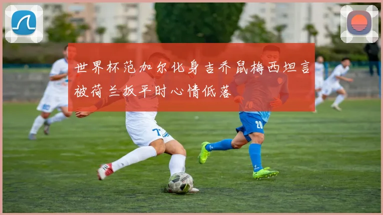 世界杯范加尔化身吉乔鼠梅西坦言被荷兰扳平时心情低落