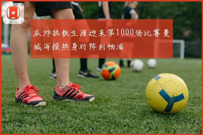瓜帅执教生涯迎来第1000场比赛曼城海报热身对阵利物浦
