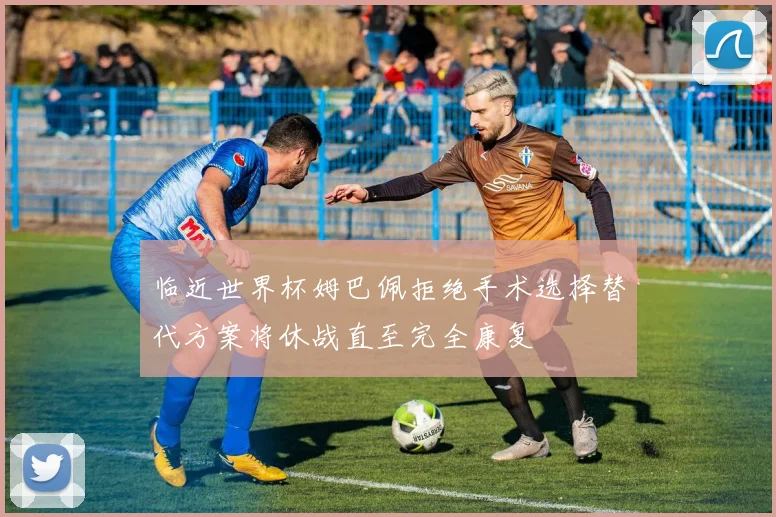 临近世界杯姆巴佩拒绝手术选择替代方案将休战直至完全康复