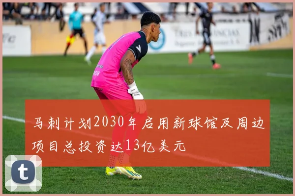 马刺计划2030年启用新球馆及周边项目总投资达13亿美元