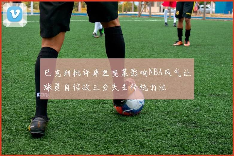 巴克利批评库里克莱影响NBA风气让球员自信投三分失去传统打法