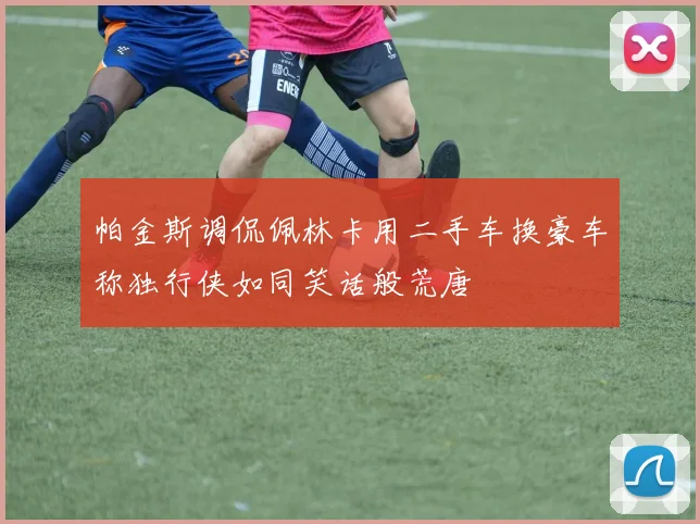 帕金斯调侃佩林卡用二手车换豪车称独行侠如同笑话般荒唐